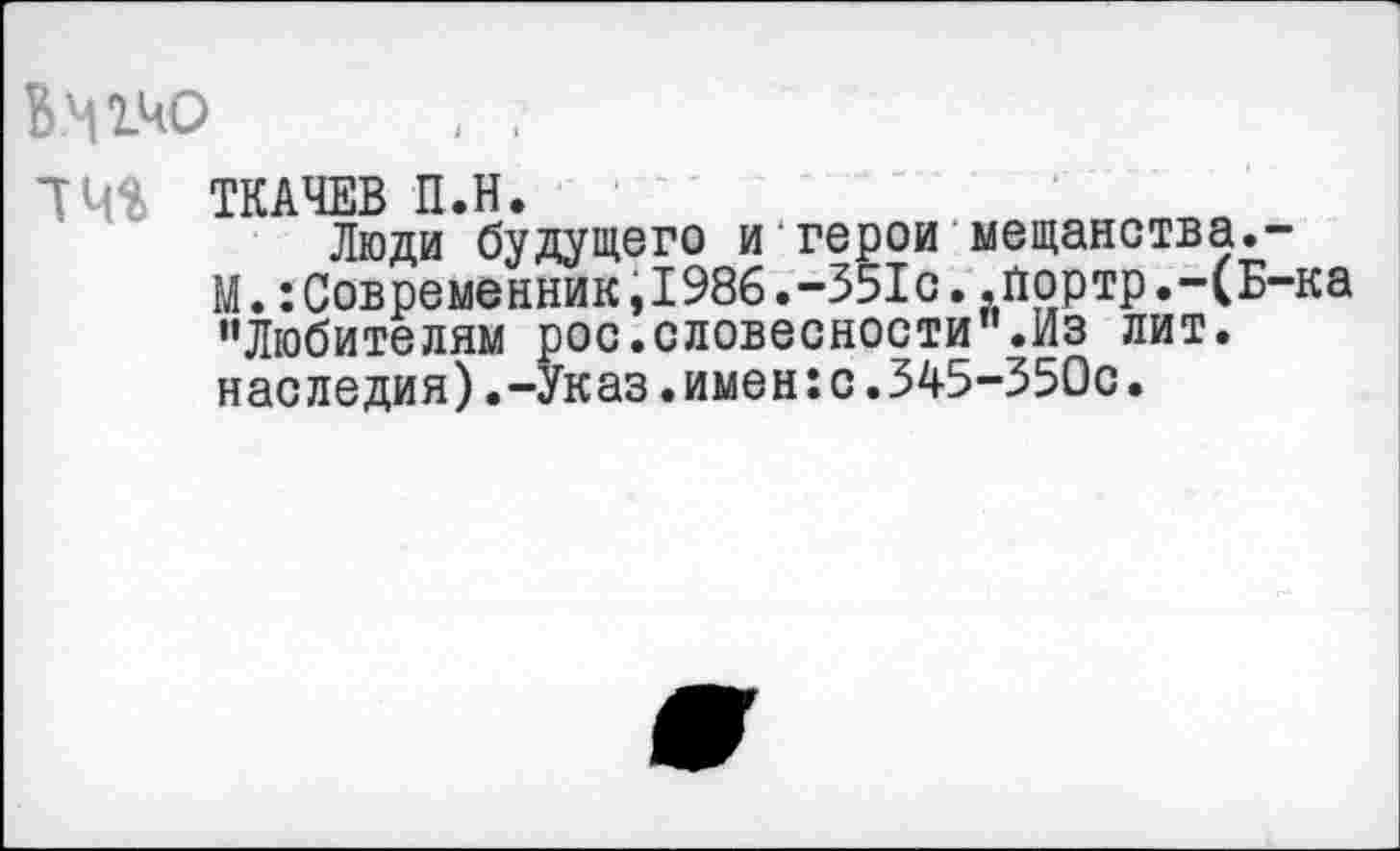 ﻿14^ ТКАЧЕВ П.Н.
Люди будущего и герои мещанства.-
М.:Современник,1986.-351с..йортр.-(Б-ка "Любителям рос.словесности".Из лит. наследия).-Указ.имен:с.345-350с.